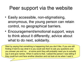 Peer support via the website
• Easily accessible, non-stigmatising,
anonymous, the young person can retain
control, no geographical barriers.
• Encouragement/emotional support, ways
to think about it differently, advice about
what to do next, solidarity.
Start by saying that something is happening that you don’t like. If you are still
finding it hard to say what it is you could ask them to ask you questions and
you answer yes and no… at some point they will probably need you to actually
say it and give names. When it came to that, I asked the person I was telling if
they could turn and face another direction and not look at me when I said it.
 