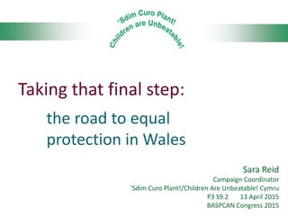 Taking that final step:
the road to equal
protection in Wales
Sara Reid
Campaign Coordinator
’Sdim Curo Plant!/Children Are Unbeatable! Cymru
P3 S9.2 13 April 2015
BASPCAN Congress 2015
 