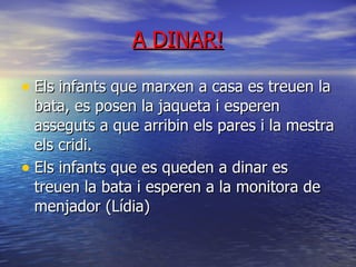 A DINAR! Els infants que marxen a casa es treuen la bata, es posen la jaqueta i esperen asseguts a que arribin els pares i la mestra els cridi. Els infants que es queden a dinar es treuen la bata i esperen a la monitora de menjador (Lídia) ‏ 