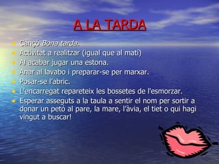 A LA TARDA Cançó  Bona tarda. Activitat a realitzar (igual que al matí) ‏ Al acabar jugar una estona. Anar al lavabo i preparar-se per marxar. Posar-se l’abric. L'encarregat repareteix les bossetes de l'esmorzar. Esperar asseguts a la taula a sentir el nom per sortir a donar un petó al pare, la mare, l’àvia, el tiet o qui hagi vingut a buscar! 
