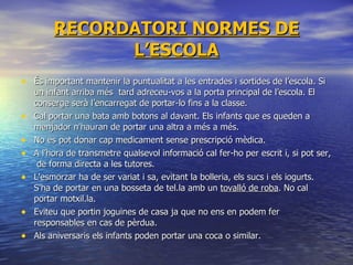 RECORDATORI NORMES DE L’ESCOLA És important mantenir la puntualitat a les entrades i sortides de l’escola. Si un infant arriba més  tard adreceu-vos a la porta principal de l’escola. El conserge serà l’encarregat de portar-lo fins a la classe. Cal portar una bata amb botons al davant. Els infants que es queden a menjador n'hauran de portar una altra a més a més. No es pot donar cap medicament sense prescripció mèdica. A l’hora de transmetre qualsevol informació cal fer-ho per escrit i, si pot ser,  de forma directa a les tutores. L'esmorzar ha de ser variat i sa, evitant la bolleria, els sucs i els iogurts. S'ha de portar en una bosseta de tel.la amb un  tovalló de roba . No cal portar motxil.la. Eviteu que portin joguines de casa ja que no ens en podem fer responsables en cas de pèrdua. Als aniversaris els infants poden portar una coca o similar. 