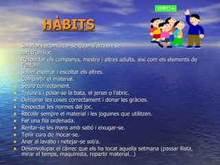 HÀBITS Saludar i acomiadar-se quan s’arriba i se  surt d’un lloc. Respectar els companys, mestre i altres adults, així com els elements de l’entorn. Saber esperar i escoltar els altres. Compartir el material. Seure correctament. Treure’s i posar-se la bata, el jersei o l’abric. Demanar les coses correctament i donar les gràcies. Respectar les normes del joc. Recollir sempre el material i les joguines que utilitzen. Fer una fila ordenada. Rentar-se les mans amb sabó i eixugar-se. Tenir cura de mocar-se. Anar al lavabo i netejar-se sol/a. Desenvolupar el càrrec que els ha tocat aquella setmana (passar llista, mirar el temps, maquinista, repartir material…) ‏ 