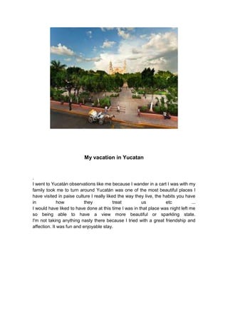 My vacation in Yucatan
.
I went to Yucatán observations like me because I wander in a cart I was with my
family took me to turn around Yucatán was one of the most beautiful places I
have visited in paise culture I really liked the way they live, the habits you have
in how they treat us etc ...
I would have liked to have done at this time I was in that place was night left me
so being able to have a view more beautiful or sparkling state.
I'm not taking anything nasty there because I tried with a great friendship and
affection. It was fun and enjoyable stay.
 