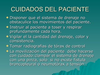 CUIDADOS DEL PACIENTE Disponer que el sistema de drenaje no obstaculice los movimientos del paciente. Instruir al paciente a toser y respirar profundamente cada hora. Vigilar el la cantidad del drenaje, color y consistencia. Tomar radiografias de tórax de control La movilización del paciente  debe hacerse con cuidado:clampar el sistema de drenaje con una pinza, solo  si no existe fístula broncopleural o neumotórax a tensión.. 
