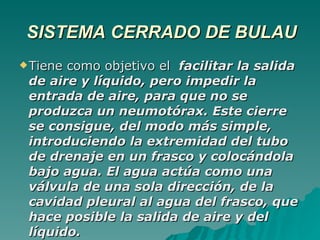 SISTEMA CERRADO DE BULAU Tiene como objetivo el  facilitar la salida de aire y líquido, pero impedir la entrada de aire, para que no se produzca un neumotórax. Este cierre se consigue, del modo más simple, introduciendo la extremidad del tubo de drenaje en un frasco y colocándola bajo agua. El agua actúa como una válvula de una sola dirección, de la cavidad pleural al agua del frasco, que hace posible la salida de aire y del líquido.  