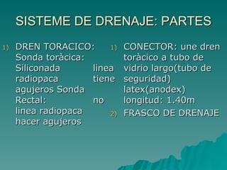 SISTEME DE DRENAJE: PARTES DREN TORACICO: Sonda toràcica:  Siliconada  linea radiopaca  tiene agujeros Sonda Rectal:  no linea radiopaca  hacer agujeros CONECTOR: une dren toràcico a tubo de vidrio largo(tubo de seguridad)  latex(anodex)  longitud: 1.40m FRASCO DE DRENAJE 