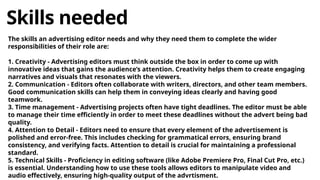 Skills needed
The skills an advertising editor needs and why they need them to complete the wider
responsibilities of their role are:
1. Creativity - Advertising editors must think outside the box in order to come up with
innovative ideas that gains the audience’s attention. Creativity helps them to create engaging
narratives and visuals that resonates with the viewers.
2. Communication - Editors often collaborate with writers, directors, and other team members.
Good communication skills can help them in conveying ideas clearly and having good
teamwork.
3. Time management - Advertising projects often have tight deadlines. The editor must be able
to manage their time efficiently in order to meet these deadlines without the advert being bad
quality.
4. Attention to Detail - Editors need to ensure that every element of the advertisement is
polished and error-free. This includes checking for grammatical errors, ensuring brand
consistency, and verifying facts. Attention to detail is crucial for maintaining a professional
standard.
5. Technical Skills - Proficiency in editing software (like Adobe Premiere Pro, Final Cut Pro, etc.)
is essential. Understanding how to use these tools allows editors to manipulate video and
audio effectively, ensuring high-quality output of the advrtisment.
 