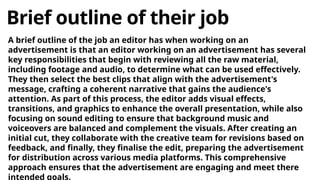 Brief outline of their job
A brief outline of the job an editor has when working on an
advertisement is that an editor working on an advertisement has several
key responsibilities that begin with reviewing all the raw material,
including footage and audio, to determine what can be used effectively.
They then select the best clips that align with the advertisement's
message, crafting a coherent narrative that gains the audience's
attention. As part of this process, the editor adds visual effects,
transitions, and graphics to enhance the overall presentation, while also
focusing on sound editing to ensure that background music and
voiceovers are balanced and complement the visuals. After creating an
initial cut, they collaborate with the creative team for revisions based on
feedback, and finally, they finalise the edit, preparing the advertisement
for distribution across various media platforms. This comprehensive
approach ensures that the advertisement are engaging and meet there
intended goals.
 