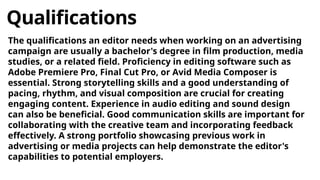Qualifications
The qualifications an editor needs when working on an advertising
campaign are usually a bachelor's degree in film production, media
studies, or a related field. Proficiency in editing software such as
Adobe Premiere Pro, Final Cut Pro, or Avid Media Composer is
essential. Strong storytelling skills and a good understanding of
pacing, rhythm, and visual composition are crucial for creating
engaging content. Experience in audio editing and sound design
can also be beneficial. Good communication skills are important for
collaborating with the creative team and incorporating feedback
effectively. A strong portfolio showcasing previous work in
advertising or media projects can help demonstrate the editor's
capabilities to potential employers.
 