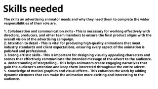 Skills needed
The skills an advertising animator needs and why they need them to complete the wider
responsibilities of their role are:
1. Collaboration and communication skills - This is necessary for working effectively with
directors, producers, and other team members to ensure the final product aligns with the
overall vision of the advertising campaign.
2. Attention to detail - This is vital for producing high-quality animations that meet
industry standards and client expectations, ensuring every aspect of the animation is
polished and professional.
3. Strong artistic skills - This is important for designing visually appealing characters and
scenes that effectively communicate the intended message of the advert to the audience.
4. Understanding of storytelling - This helps animators create engaging narratives that
gain the audience's attention and keep them interested throughout the entire advert.
5. Knowledge of motion graphics and visual effects - This enhances the work by adding
dynamic elements that can make the animation more exciting and interesting to the
audience.
 