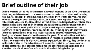 Brief outline of their job
A brief outline of the job an animator has when working on an advertisement is
that they collaborate with the creative team to brainstorm ideas and develop
the overall concept of the advertisement. Next, they create storyboards that
outline the sequence of scenes, character actions, and key visual elements,
which help visualise the flow of the advert. Character design follows, where they
design characters that align with the brand’s identity and resonate with the
target audience. During the animation production phase, animators use
software to bring characters and scenes to life, ensuring smooth movements
and engaging visuals. They also integrate sound effects, voiceovers, and
background music to enhance the overall impact of the advertisement. After
that, they make necessary revisions based on feedback from directors and
clients to ensure the final product meets expectations. Finally, they produce the
polished version of the advertisement, ready for distribution across various
media platforms. This process highlights the essential responsibilities and
creative contributions of an animator in the advertising industry.
 