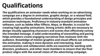 Qualifications
The qualifications an animator needs when working on an advertising
campaign are a degree in animation, graphic design, or a related field,
which provides a foundational understanding of design principles and
animation techniques. Proficiency in industry-standard animation
software, such as Adobe After Effects, Maya, or Blender, is crucial for
creating high-quality animations. Strong artistic skills are necessary to
design visually appealing characters and scenes that effectively convey
the intended message. A solid understanding of storytelling and pacing
helps animators create engaging narratives that resonate with the
audience. Knowledge of motion graphics and visual effects can enhance
the animation, making it more dynamic and interesting. Good
communication and collaboration skills are essential for working with
directors, producers, and other team members to ensure that the final
product aligns with the overall vision of the advertising campaign.
 