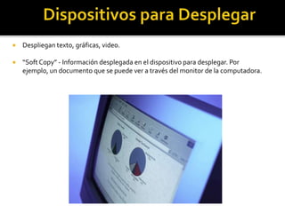  Despliegan texto, gráficas, video.
 “Soft Copy” - Información desplegada en el dispositivo para desplegar. Por
ejemplo, un documento que se puede ver a través del monitor de la computadora.
 