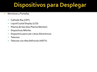  Monitores y Pantallas
 Cathode Ray (CRT)
 LiquidCrystal Display (LCD)
 Plasma de Gas (Gas Plasma Monitor)
 Dispositivos Móviles
 Dispositivo para Leer Libros Electrónicos
 Televisor
 Televisor con Alta Definición (HDTV)
 