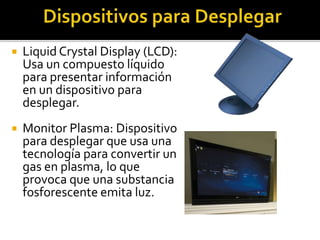  Liquid Crystal Display (LCD):
Usa un compuesto líquido
para presentar información
en un dispositivo para
desplegar.
 Monitor Plasma: Dispositivo
para desplegar que usa una
tecnología para convertir un
gas en plasma, lo que
provoca que una substancia
fosforescente emita luz.
 