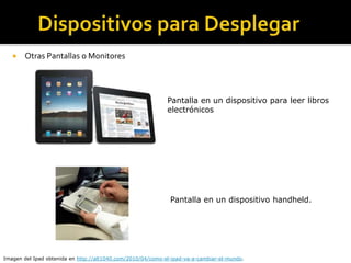  Otras Pantallas o Monitores
Pantalla en un dispositivo para leer libros
electrónicos
Imagen del Ipad obtenida en http://alt1040.com/2010/04/como-el-ipad-va-a-cambiar-el-mundo.
Pantalla en un dispositivo handheld.
 