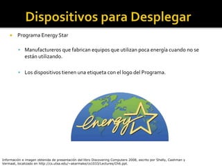  Programa Energy Star
 Manufactureros que fabrican equipos que utilizan poca energía cuando no se
están utilizando.
 Los dispositivos tienen una etiqueta con el logo del Programa.
Información e imagen obtenida de presentación del libro Discovering Computers 2008, escrito por Shelly, Cashman y
Vermaat, localizado en http://cs.utsa.edu/~akarmake/cs1033/Lectures/Ch6.ppt.
 