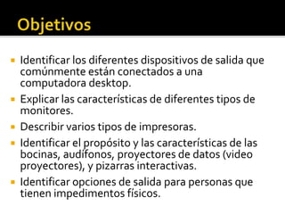  Identificar los diferentes dispositivos de salida que
comúnmente están conectados a una
computadora desktop.
 Explicar las características de diferentes tipos de
monitores.
 Describir varios tipos de impresoras.
 Identificar el propósito y las características de las
bocinas, audífonos, proyectores de datos (video
proyectores), y pizarras interactivas.
 Identificar opciones de salida para personas que
tienen impedimentos físicos.
 