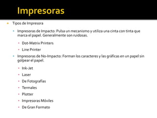  Tipos de Impresora
 Impresoras de Impacto: Pulsa un mecanismo y utiliza una cinta con tinta que
marca el papel. Generalmente son ruidosas.
▪ Dot-Matrix Printers
▪ Line Printer
 Impresoras de No-Impacto: Forman los caracteres y las gráficas en un papel sin
golpear el papel.
▪ Ink-Jet
▪ Laser
▪ De Fotografías
▪ Termales
▪ Plotter
▪ Impresoras Móviles
▪ De Gran Formato
 