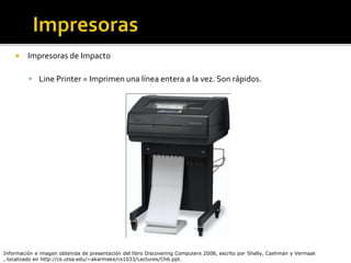  Impresoras de Impacto
 Line Printer = Imprimen una línea entera a la vez. Son rápidos.
Información e imagen obtenida de presentación del libro Discovering Computers 2008, escrito por Shelly, Cashman y Vermaat
, localizado en http://cs.utsa.edu/~akarmake/cs1033/Lectures/Ch6.ppt.
 