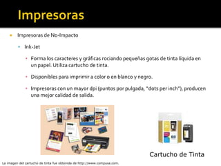  Impresoras de No-Impacto
 Ink-Jet
▪ Forma los caracteres y gráficas rociando pequeñas gotas de tinta líquida en
un papel. Utiliza cartucho de tinta.
▪ Disponibles para imprimir a color o en blanco y negro.
▪ Impresoras con un mayor dpi (puntos por pulgada, “dots per inch”), producen
una mejor calidad de salida.
La imagen del cartucho de tinta fue obtenida de http://www.compusa.com.
Cartucho de Tinta
 