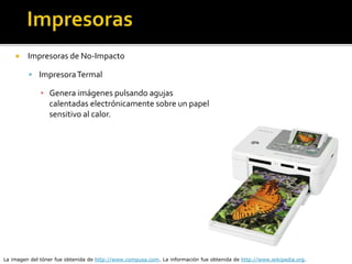  Impresoras de No-Impacto
 ImpresoraTermal
▪ Genera imágenes pulsando agujas
calentadas electrónicamente sobre un papel
sensitivo al calor.
La imagen del tóner fue obtenida de http://www.compusa.com. La información fue obtenida de http://www.wikipedia.org.
 