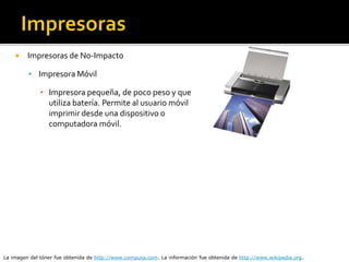  Impresoras de No-Impacto
 Impresora Móvil
▪ Impresora pequeña, de poco peso y que
utiliza batería. Permite al usuario móvil
imprimir desde una dispositivo o
computadora móvil.
La imagen del tóner fue obtenida de http://www.compusa.com. La información fue obtenida de http://www.wikipedia.org.
 