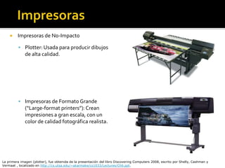  Impresoras de No-Impacto
 Plotter: Usada para producir dibujos
de alta calidad.
 Impresoras de Formato Grande
(“Large-format printers”):Crean
impresiones a gran escala, con un
color de calidad fotográfica realista.
La primera imagen (plotter), fue obtenida de la presentación del libro Discovering Computers 2008, escrito por Shelly, Cashman y
Vermaat , localizado en http://cs.utsa.edu/~akarmake/cs1033/Lectures/Ch6.ppt.
 