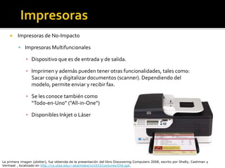  Impresoras de No-Impacto
 Impresoras Multifuncionales
▪ Dispositivo que es de entrada y de salida.
▪ Imprimen y además pueden tener otras funcionalidades, tales como:
Sacar copia y digitalizar documentos (scanner). Dependiendo del
modelo, permite enviar y recibir fax.
▪ Se les conoce también como
“Todo-en-Uno” (“All-in-One”)
▪ Disponibles Inkjet o Láser
La primera imagen (plotter), fue obtenida de la presentación del libro Discovering Computers 2008, escrito por Shelly, Cashman y
Vermaat , localizado en http://cs.utsa.edu/~akarmake/cs1033/Lectures/Ch6.ppt.
 