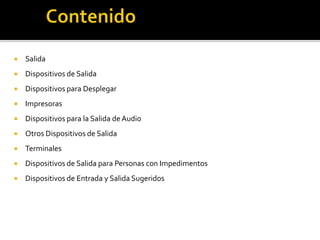  Salida
 Dispositivos de Salida
 Dispositivos para Desplegar
 Impresoras
 Dispositivos para la Salida de Audio
 Otros Dispositivos de Salida
 Terminales
 Dispositivos de Salida para Personas con Impedimentos
 Dispositivos de Entrada y Salida Sugeridos
 
