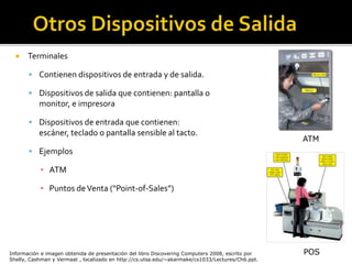  Terminales
 Contienen dispositivos de entrada y de salida.
 Dispositivos de salida que contienen: pantalla o
monitor, e impresora
 Dispositivos de entrada que contienen:
escáner, teclado o pantalla sensible al tacto.
 Ejemplos
▪ ATM
▪ Puntos deVenta (“Point-of-Sales”)
POS
ATM
Información e imagen obtenida de presentación del libro Discovering Computers 2008, escrito por
Shelly, Cashman y Vermaat , localizado en http://cs.utsa.edu/~akarmake/cs1033/Lectures/Ch6.ppt.
 
