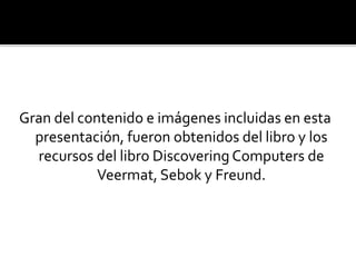 Gran del contenido e imágenes incluidas en esta
presentación, fueron obtenidos del libro y los
recursos del libro Discovering Computers de
Veermat, Sebok y Freund.
 