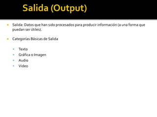  Salida: Datos que han sido procesados para producir información (a una forma que
puedan ser útiles).
 Categorías Básicas de Salida
 Texto
 Gráfica o Imagen
 Audio
 Video
 