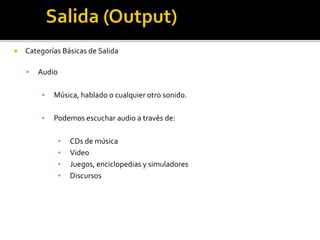  Categorías Básicas de Salida
 Audio
▪ Música, hablado o cualquier otro sonido.
▪ Podemos escuchar audio a través de:
▪ CDs de música
▪ Video
▪ Juegos, enciclopedias y simuladores
▪ Discursos
 