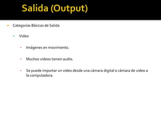  Categorías Básicas de Salida
 Video
▪ Imágenes en movimiento.
▪ Muchos videos tienen audio.
▪ Se puede importar un video desde una cámara digital o cámara de video a
la computadora.
 