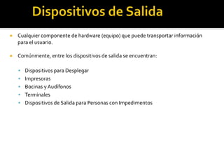  Cualquier componente de hardware (equipo) que puede transportar información
para el usuario.
 Comúnmente, entre los dispositivos de salida se encuentran:
 Dispositivos para Desplegar
 Impresoras
 Bocinas y Audífonos
 Terminales
 Dispositivos de Salida para Personas con Impedimentos
 