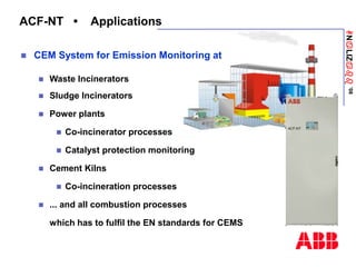 ANaLIZabb
’08
ACF-NT • Applications
 CEM System for Emission Monitoring at
 Waste Incinerators
 Sludge Incinerators
 Power plants
 Co-incinerator processes
 Catalyst protection monitoring
 Cement Kilns
 Co-incineration processes
 ... and all combustion processes
which has to fulfil the EN standards for CEMS
 