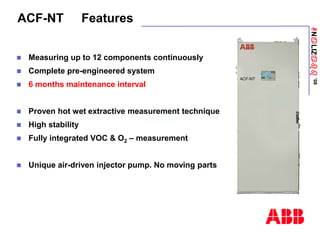 ANaLIZabb
’08
ACF-NT Features
 Measuring up to 12 components continuously
 Complete pre-engineered system
 6 months maintenance interval
 Proven hot wet extractive measurement technique
 High stability
 Fully integrated VOC & O2 – measurement
 Unique air-driven injector pump. No moving parts
 