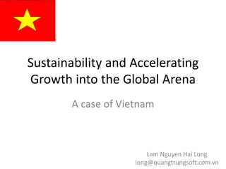 Sustainability and Accelerating 
Growth into the Global Arena
        A case of Vietnam



                         Lam Nguyen Hai Long
                     long@quangtrungsoft.com.vn
 