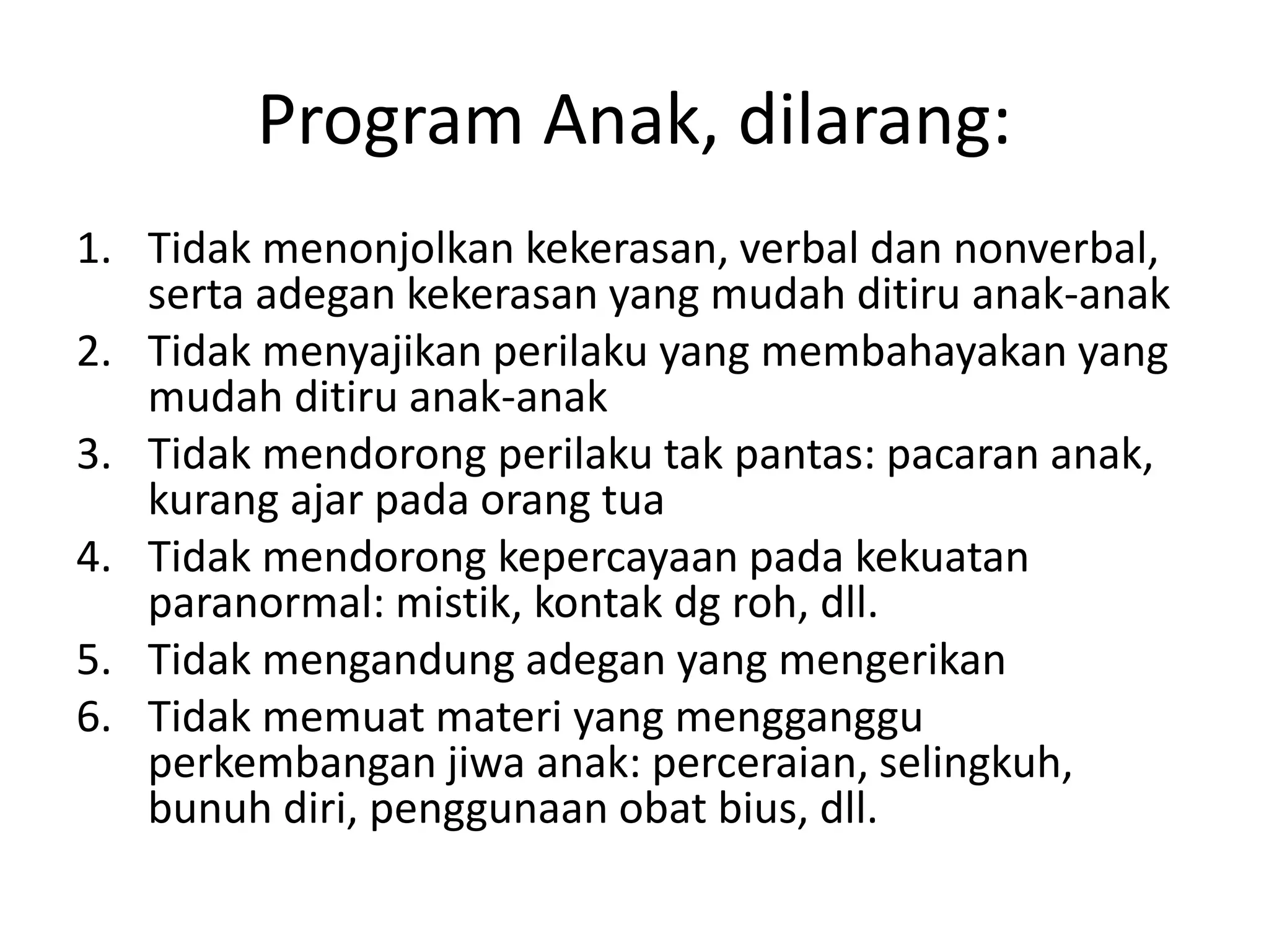 Program Anak, dilarang:
1. Tidak menonjolkan kekerasan, verbal dan nonverbal,
serta adegan kekerasan yang mudah ditiru anak-anak
2. Tidak menyajikan perilaku yang membahayakan yang
mudah ditiru anak-anak
3. Tidak mendorong perilaku tak pantas: pacaran anak,
kurang ajar pada orang tua
4. Tidak mendorong kepercayaan pada kekuatan
paranormal: mistik, kontak dg roh, dll.
5. Tidak mengandung adegan yang mengerikan
6. Tidak memuat materi yang mengganggu
perkembangan jiwa anak: perceraian, selingkuh,
bunuh diri, penggunaan obat bius, dll.
 