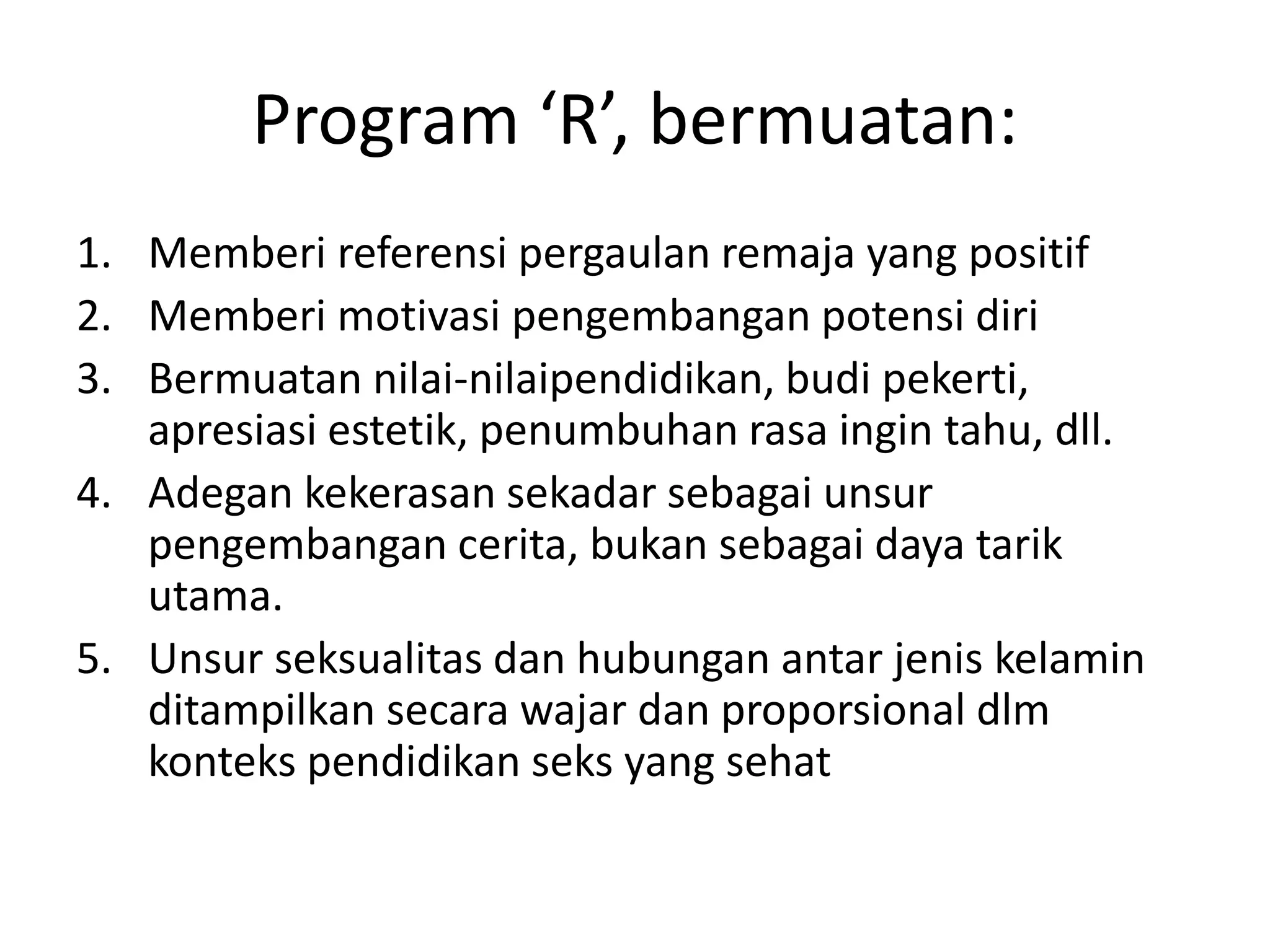 Program ‘R’, bermuatan:
1. Memberi referensi pergaulan remaja yang positif
2. Memberi motivasi pengembangan potensi diri
3. Bermuatan nilai-nilaipendidikan, budi pekerti,
apresiasi estetik, penumbuhan rasa ingin tahu, dll.
4. Adegan kekerasan sekadar sebagai unsur
pengembangan cerita, bukan sebagai daya tarik
utama.
5. Unsur seksualitas dan hubungan antar jenis kelamin
ditampilkan secara wajar dan proporsional dlm
konteks pendidikan seks yang sehat
 