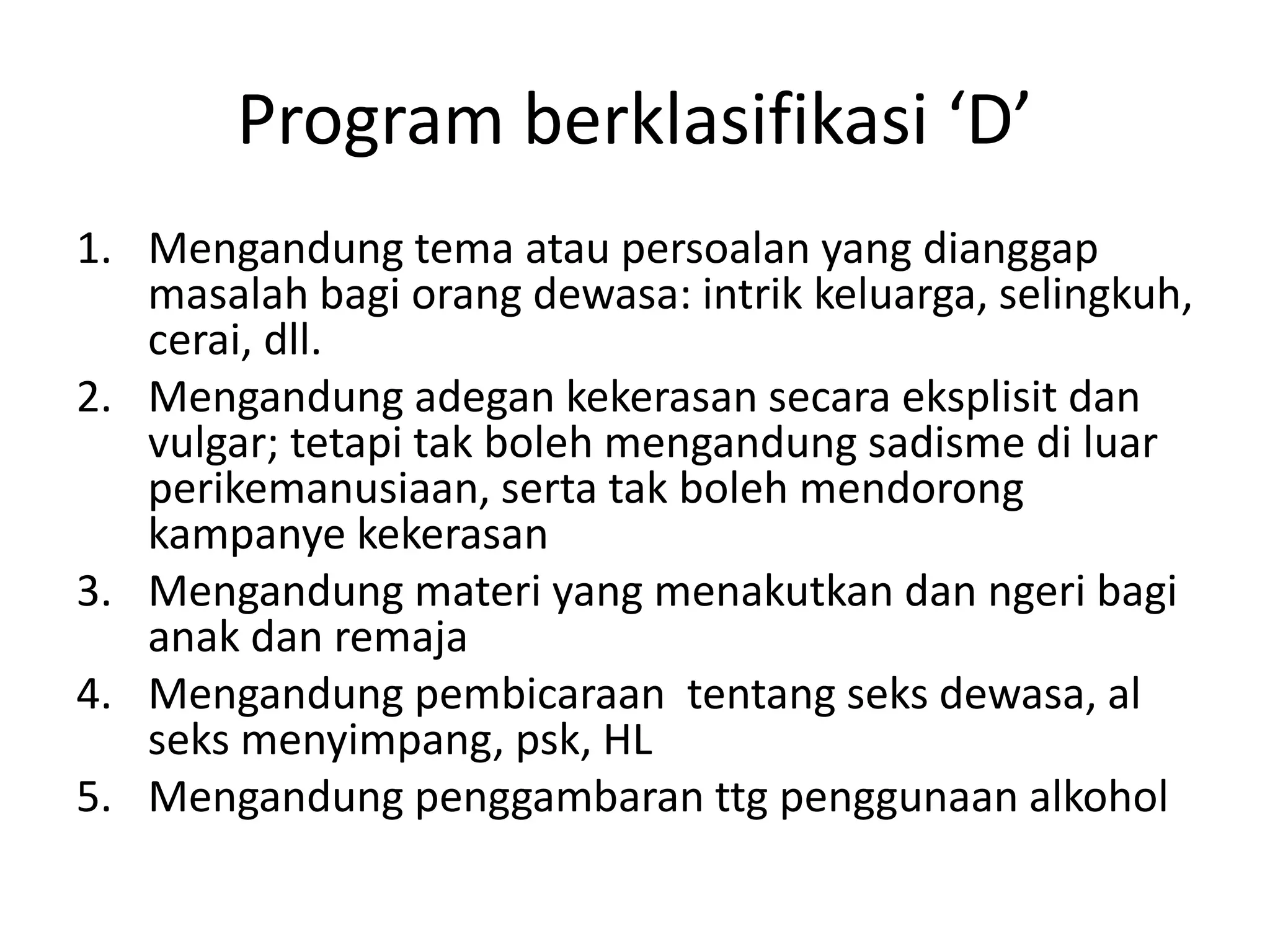 Program berklasifikasi ‘D’
1. Mengandung tema atau persoalan yang dianggap
masalah bagi orang dewasa: intrik keluarga, selingkuh,
cerai, dll.
2. Mengandung adegan kekerasan secara eksplisit dan
vulgar; tetapi tak boleh mengandung sadisme di luar
perikemanusiaan, serta tak boleh mendorong
kampanye kekerasan
3. Mengandung materi yang menakutkan dan ngeri bagi
anak dan remaja
4. Mengandung pembicaraan tentang seks dewasa, al
seks menyimpang, psk, HL
5. Mengandung penggambaran ttg penggunaan alkohol
 