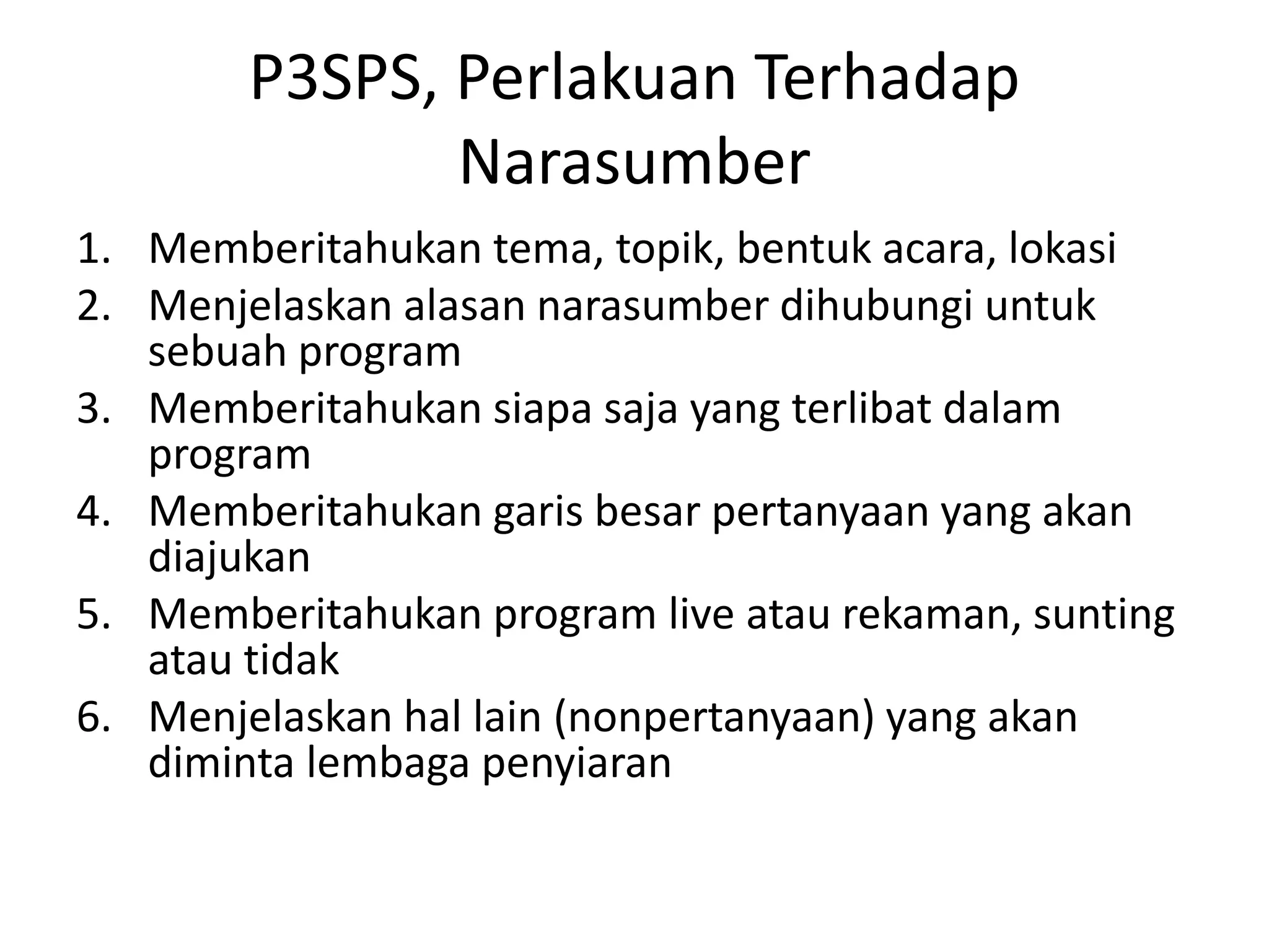 P3SPS, Perlakuan Terhadap
Narasumber
1. Memberitahukan tema, topik, bentuk acara, lokasi
2. Menjelaskan alasan narasumber dihubungi untuk
sebuah program
3. Memberitahukan siapa saja yang terlibat dalam
program
4. Memberitahukan garis besar pertanyaan yang akan
diajukan
5. Memberitahukan program live atau rekaman, sunting
atau tidak
6. Menjelaskan hal lain (nonpertanyaan) yang akan
diminta lembaga penyiaran
 