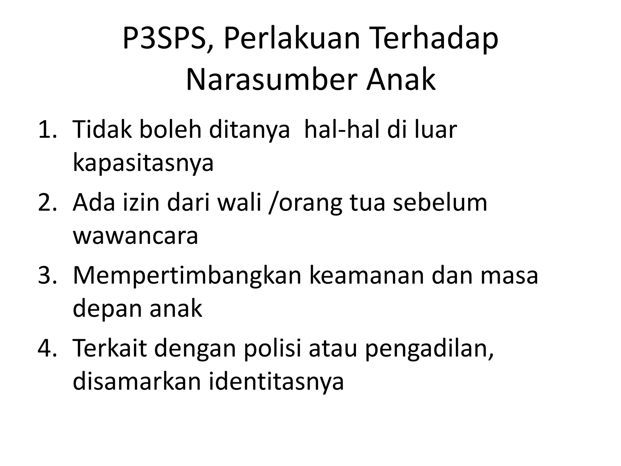 P3SPS, Perlakuan Terhadap
Narasumber Anak
1. Tidak boleh ditanya hal-hal di luar
kapasitasnya
2. Ada izin dari wali /orang tua sebelum
wawancara
3. Mempertimbangkan keamanan dan masa
depan anak
4. Terkait dengan polisi atau pengadilan,
disamarkan identitasnya
 