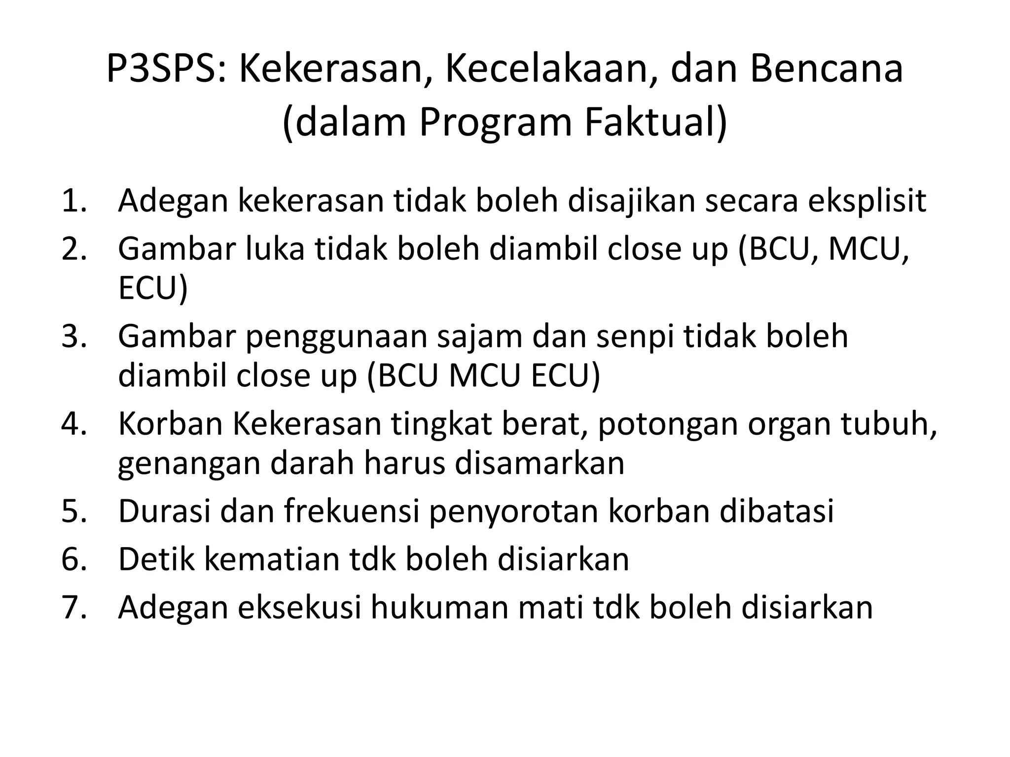 P3SPS: Kekerasan, Kecelakaan, dan Bencana
(dalam Program Faktual)
1. Adegan kekerasan tidak boleh disajikan secara eksplisit
2. Gambar luka tidak boleh diambil close up (BCU, MCU,
ECU)
3. Gambar penggunaan sajam dan senpi tidak boleh
diambil close up (BCU MCU ECU)
4. Korban Kekerasan tingkat berat, potongan organ tubuh,
genangan darah harus disamarkan
5. Durasi dan frekuensi penyorotan korban dibatasi
6. Detik kematian tdk boleh disiarkan
7. Adegan eksekusi hukuman mati tdk boleh disiarkan
 