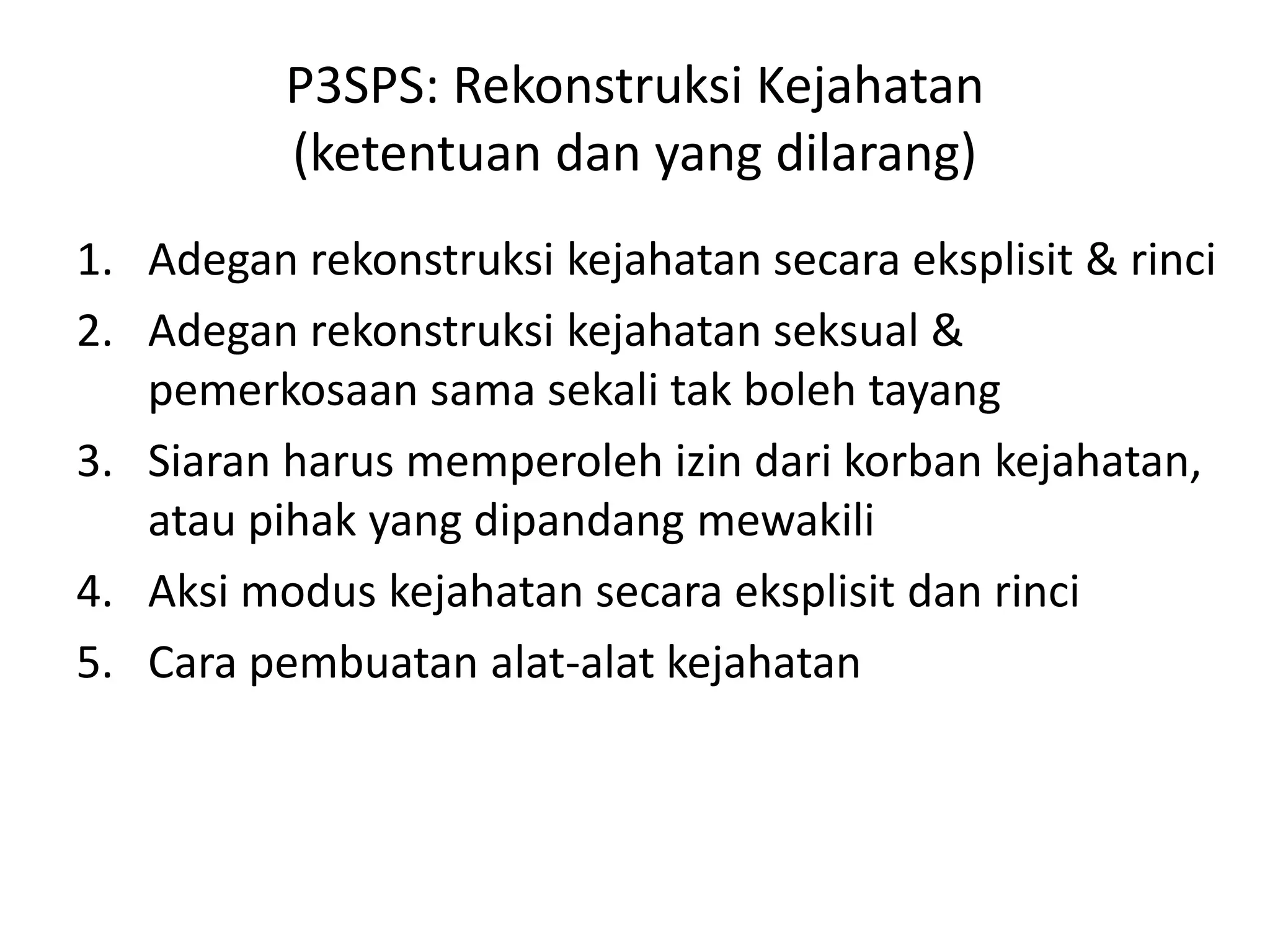 P3SPS: Rekonstruksi Kejahatan
(ketentuan dan yang dilarang)
1. Adegan rekonstruksi kejahatan secara eksplisit & rinci
2. Adegan rekonstruksi kejahatan seksual &
pemerkosaan sama sekali tak boleh tayang
3. Siaran harus memperoleh izin dari korban kejahatan,
atau pihak yang dipandang mewakili
4. Aksi modus kejahatan secara eksplisit dan rinci
5. Cara pembuatan alat-alat kejahatan
 