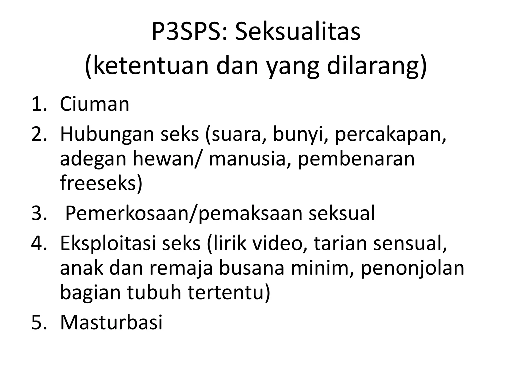 P3SPS: Seksualitas
(ketentuan dan yang dilarang)
1. Ciuman
2. Hubungan seks (suara, bunyi, percakapan,
adegan hewan/ manusia, pembenaran
freeseks)
3. Pemerkosaan/pemaksaan seksual
4. Eksploitasi seks (lirik video, tarian sensual,
anak dan remaja busana minim, penonjolan
bagian tubuh tertentu)
5. Masturbasi
 