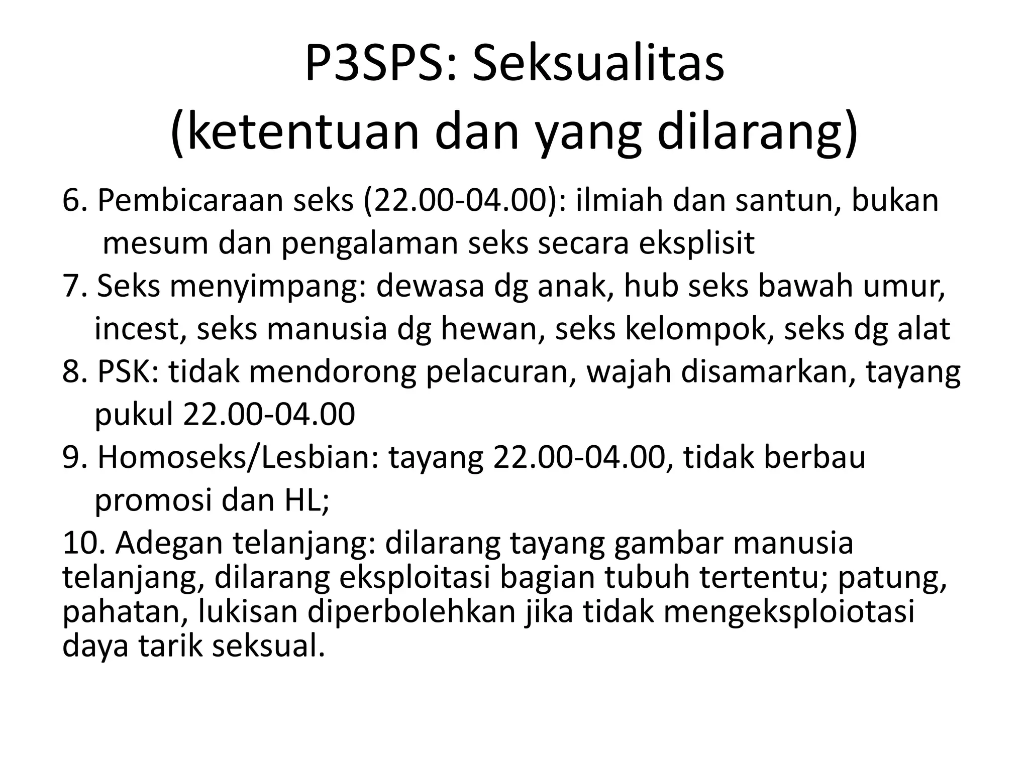 P3SPS: Seksualitas
(ketentuan dan yang dilarang)
6. Pembicaraan seks (22.00-04.00): ilmiah dan santun, bukan
mesum dan pengalaman seks secara eksplisit
7. Seks menyimpang: dewasa dg anak, hub seks bawah umur,
incest, seks manusia dg hewan, seks kelompok, seks dg alat
8. PSK: tidak mendorong pelacuran, wajah disamarkan, tayang
pukul 22.00-04.00
9. Homoseks/Lesbian: tayang 22.00-04.00, tidak berbau
promosi dan HL;
10. Adegan telanjang: dilarang tayang gambar manusia
telanjang, dilarang eksploitasi bagian tubuh tertentu; patung,
pahatan, lukisan diperbolehkan jika tidak mengeksploiotasi
daya tarik seksual.
 