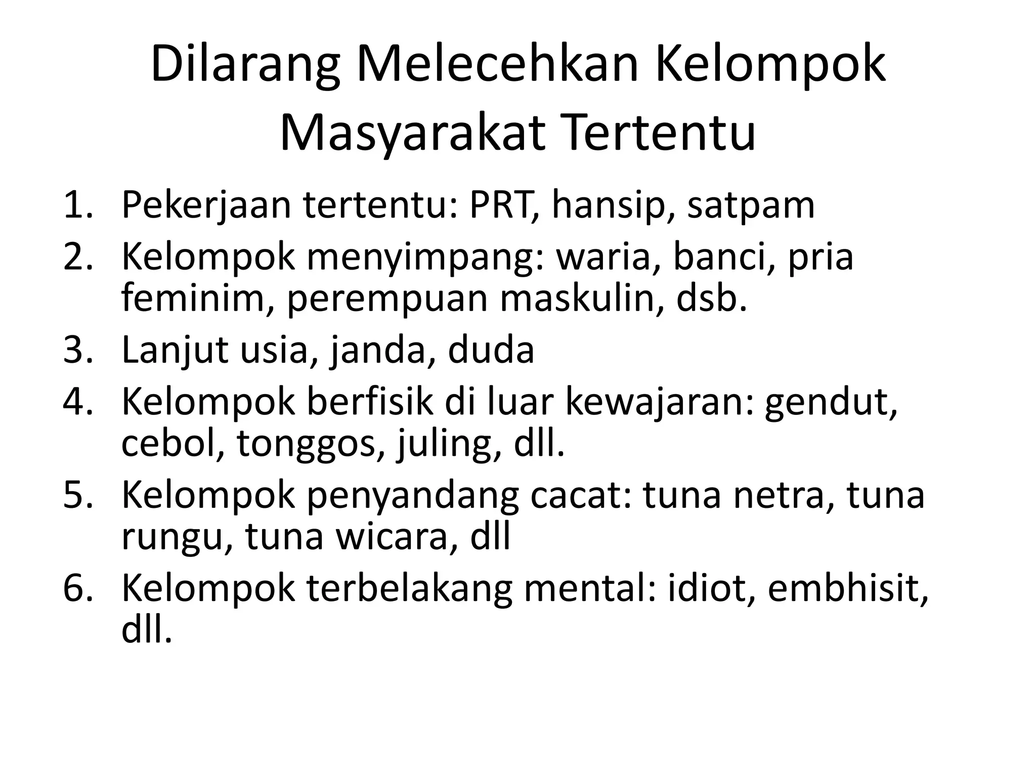 Dilarang Melecehkan Kelompok
Masyarakat Tertentu
1. Pekerjaan tertentu: PRT, hansip, satpam
2. Kelompok menyimpang: waria, banci, pria
feminim, perempuan maskulin, dsb.
3. Lanjut usia, janda, duda
4. Kelompok berfisik di luar kewajaran: gendut,
cebol, tonggos, juling, dll.
5. Kelompok penyandang cacat: tuna netra, tuna
rungu, tuna wicara, dll
6. Kelompok terbelakang mental: idiot, embhisit,
dll.
 