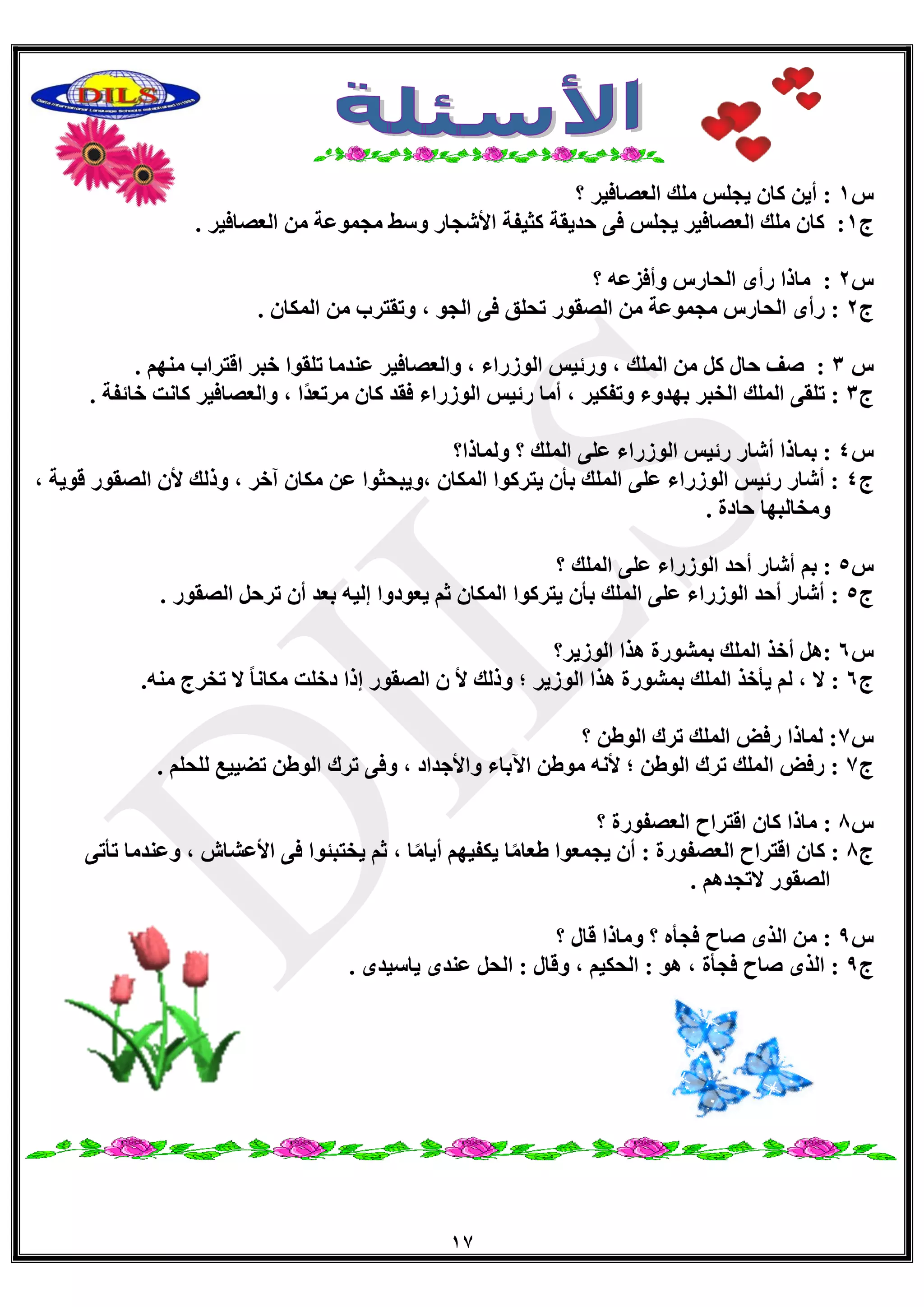 17
‫ط‬1‫؟‬ ‫اٌؼصبف١ش‬ ‫ٍِه‬ ‫٠جٍظ‬ ْ‫وب‬ ٓ٠‫أ‬ :
‫ط‬1. ‫اٌؼصبف١ش‬ ِٓ ‫ِجّٛػخ‬ ‫ٚعػ‬ ‫األؽجبس‬ ‫وض١فخ‬ ‫دذ٠مخ‬ ٝ‫ف‬ ‫٠جٍظ‬ ‫اٌؼصبف١ش‬ ‫ٍِه‬ ْ‫وب‬ :
‫ط‬2ٗ‫ٚأفضػ‬ ‫اٌذبسط‬ ٜ‫سأ‬ ‫ِبرا‬ :‫؟‬
‫ط‬2‫اٌصمٛس‬ ِٓ ‫ِجّٛػخ‬ ‫اٌذبسط‬ ٜ‫سأ‬ :. ْ‫اٌّىب‬ ِٓ ‫ٚرمزشة‬ ، ٛ‫اٌج‬ ٝ‫ف‬ ‫رذٍك‬
‫ط‬3. ُِٕٙ ‫الزشاة‬ ‫خجش‬ ‫رٍمٛا‬ ‫ػٕذِب‬ ‫ٚاٌؼصبف١ش‬ ، ‫اٌٛصساء‬ ‫ٚسئ١ظ‬ ، ‫اٌٍّه‬ ِٓ ً‫و‬ ‫دبي‬ ‫صف‬ :
‫ط‬3. ‫خبئفخ‬ ‫وبٔذ‬ ‫ٚاٌؼصبف١ش‬ ، ‫ًا‬‫ذ‬‫ِشرؼ‬ ْ‫وب‬ ‫فمذ‬ ‫اٌٛصساء‬ ‫سئ١ظ‬ ‫أِب‬ ، ‫ٚرفى١ش‬ ‫ثٙذٚء‬ ‫اٌخجش‬ ‫اٌٍّه‬ ٝ‫رٍم‬ :
‫ط‬4‫؟‬ ‫اٌٍّه‬ ٍٝ‫ػ‬ ‫اٌٛصساء‬ ‫سئ١ظ‬ ‫أؽبس‬ ‫ثّبرا‬ :‫ٌّٚبرا؟‬
‫ط‬4، ‫لٛ٠خ‬ ‫اٌصمٛس‬ ْ‫أل‬ ‫ٚرٌه‬ ، ‫آخش‬ ْ‫ِىب‬ ٓ‫ػ‬ ‫،ٚ٠جذضٛا‬ ْ‫اٌّىب‬ ‫٠زشوٛا‬ ْ‫ثأ‬ ‫اٌٍّه‬ ٍٝ‫ػ‬ ‫اٌٛصساء‬ ‫سئ١ظ‬ ‫أؽبس‬ :
. ‫دبدح‬ ‫ِٚخبٌجٙب‬
‫ط‬5‫؟‬ ‫اٌٍّه‬ ٍٝ‫ػ‬ ‫اٌٛصساء‬ ‫أدذ‬ ‫أؽبس‬ ُ‫ث‬ :
‫ط‬5. ‫اٌصمٛس‬ ً‫رشد‬ ْ‫أ‬ ‫ثؼذ‬ ٗ١ٌ‫ئ‬ ‫٠ؼٛدٚا‬ ُ‫ص‬ ْ‫اٌّىب‬ ‫٠زشوٛا‬ ْ‫ثأ‬ ‫اٌٍّه‬ ٍٝ‫ػ‬ ‫اٌٛصساء‬ ‫أدذ‬ ‫أؽبس‬ :
‫ط‬6‫اٌٛص٠ش؟‬ ‫٘زا‬ ‫ثّؾٛسح‬ ‫اٌٍّه‬ ‫أخز‬ ً٘:
‫ط‬6.ِٕٗ ‫رخشط‬ ‫ال‬ ً‫ب‬ٔ‫ِىب‬ ‫دخٍذ‬ ‫ئرا‬ ‫اٌصمٛس‬ ْ ‫أل‬ ‫ٚرٌه‬ ‫؛‬ ‫اٌٛص٠ش‬ ‫٘زا‬ ‫ثّؾٛسح‬ ‫اٌٍّه‬ ‫٠أخز‬ ٌُ ، ‫ال‬ :
‫ط‬7‫؟‬ ٓ‫اٌٛغ‬ ‫رشن‬ ‫اٌٍّه‬ ‫سفط‬ ‫ٌّبرا‬ :
‫ط‬7. ٍُ‫ٌٍذ‬ ‫رع١١غ‬ ٓ‫اٌٛغ‬ ‫رشن‬ ٝ‫ٚف‬ ، ‫ٚاألجذاد‬ ‫ا٢ثبء‬ ٓ‫ِٛغ‬ ٗٔ‫أل‬ ‫؛‬ ٓ‫اٌٛغ‬ ‫رشن‬ ‫اٌٍّه‬ ‫سفط‬ :
‫ط‬8ْ‫وب‬ ‫ِبرا‬ :‫؟‬ ‫اٌؼصفٛسح‬ ‫الزشاح‬
‫ط‬8ٝ‫رأر‬ ‫ٚػٕذِب‬ ، ‫األػؾبػ‬ ٝ‫ف‬ ‫٠خزجئٛا‬ ُ‫ص‬ ، ‫ب‬ًِ‫أ٠ب‬ ُٙ١‫٠ىف‬ ‫ب‬ًِ‫غؼب‬ ‫٠جّؼٛا‬ ْ‫أ‬ : ‫اٌؼصفٛسح‬ ‫الزشاح‬ ْ‫وب‬ :
. ُ٘‫الرجذ‬ ‫اٌصمٛس‬
‫ط‬9‫؟‬ ‫لبي‬ ‫ِٚبرا‬ ‫؟‬ ٖ‫فجأ‬ ‫صبح‬ ٜ‫اٌز‬ ِٓ :
‫ط‬9ٜ‫٠بع١ذ‬ ٜ‫ػٕذ‬ ً‫اٌذ‬ : ‫ٚلبي‬ ، ُ١‫اٌذى‬ : ٛ٘ ، ‫فجأح‬ ‫صبح‬ ٜ‫اٌز‬ :.
 